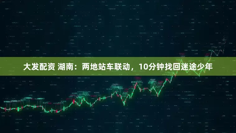 大发配资 湖南：两地站车联动，10分钟找回迷途少年