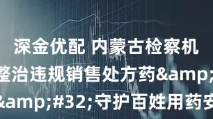 深金优配 内蒙古检察机关重拳整治违规销售处方药&#32;守护百姓用药安全