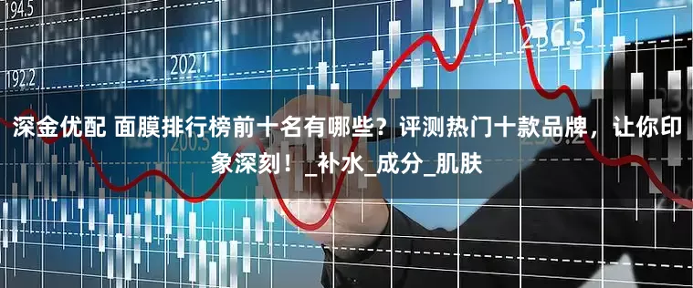深金优配 面膜排行榜前十名有哪些？评测热门十款品牌，让你印象深刻！_补水_成分_肌肤