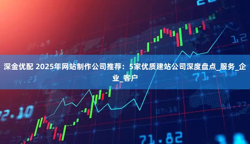 深金优配 2025年网站制作公司推荐：5家优质建站公司深度盘点_服务_企业_客户