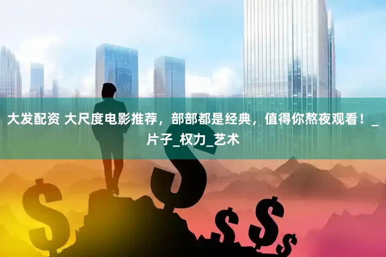 大发配资 大尺度电影推荐，部部都是经典，值得你熬夜观看！_片子_权力_艺术