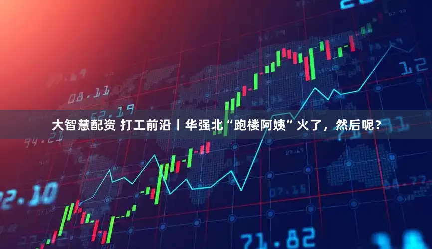 大智慧配资 打工前沿丨华强北“跑楼阿姨”火了，然后呢？