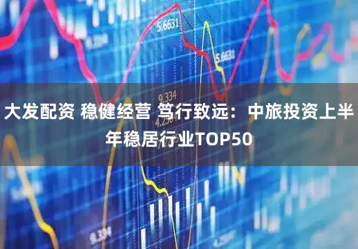 大发配资 稳健经营 笃行致远：中旅投资上半年稳居行业TOP50