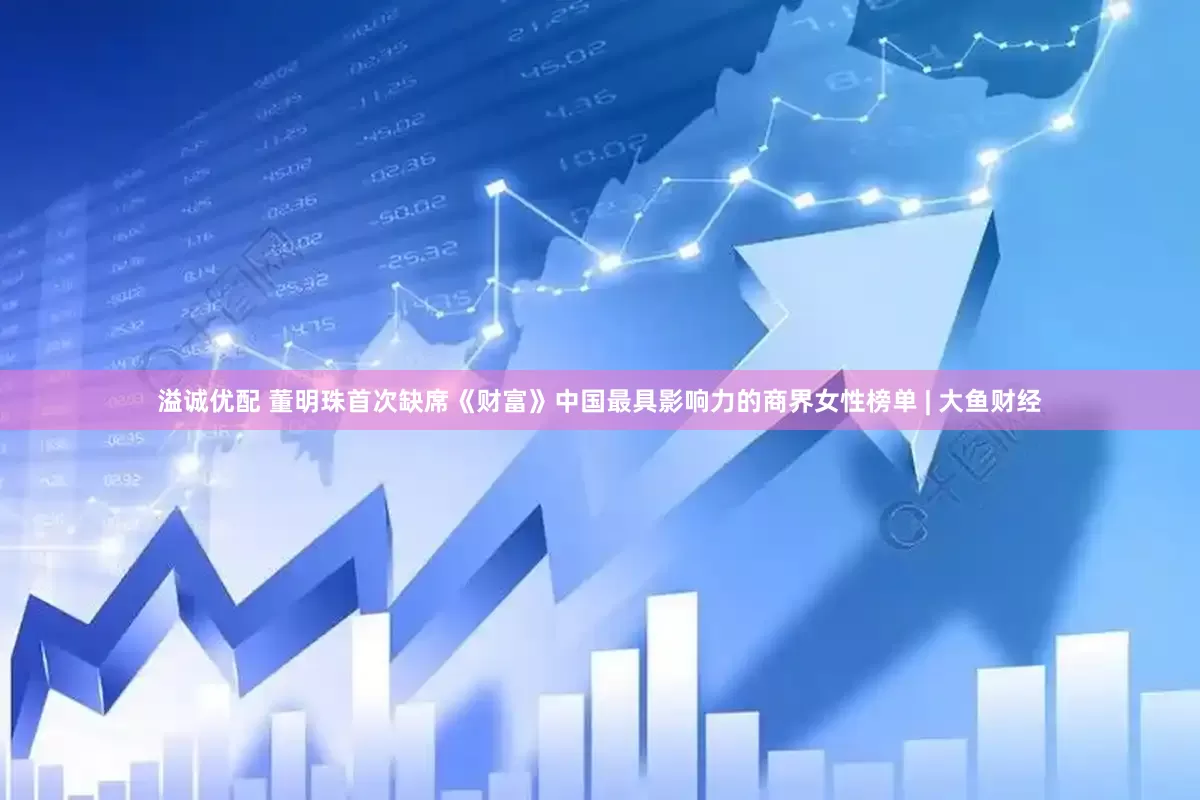 溢诚优配 董明珠首次缺席《财富》中国最具影响力的商界女性榜单 | 大鱼财经