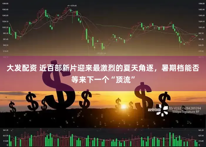大发配资 近百部新片迎来最激烈的夏天角逐，暑期档能否等来下一个“顶流”
