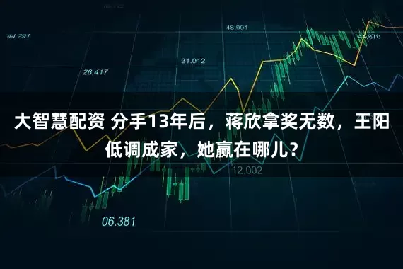 大智慧配资 分手13年后，蒋欣拿奖无数，王阳低调成家，她赢在哪儿？