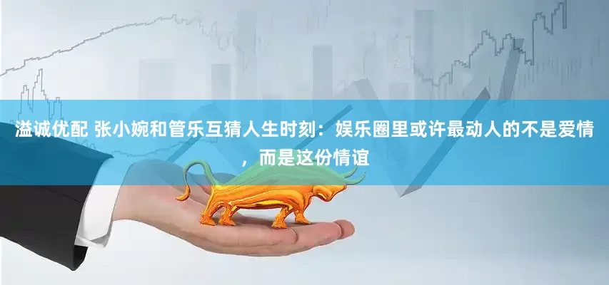 溢诚优配 张小婉和管乐互猜人生时刻：娱乐圈里或许最动人的不是爱情，而是这份情谊