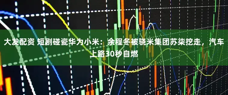 大发配资 短剧碰瓷华为小米：余程冬被骁米集团苏柒挖走，汽车上路30秒自燃