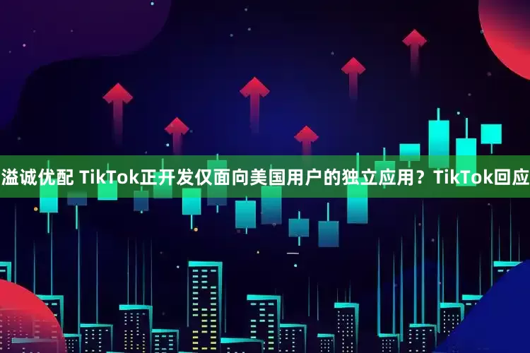 溢诚优配 TikTok正开发仅面向美国用户的独立应用？TikTok回应