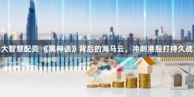 大智慧配资 《黑神话》背后的海马云，冲刺港股打持久战