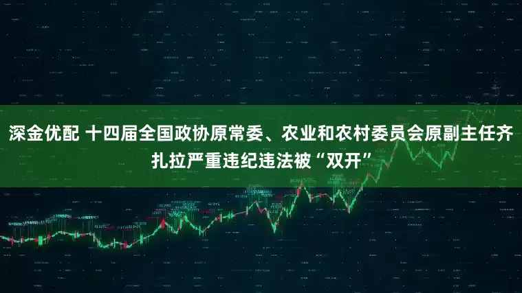 深金优配 十四届全国政协原常委、农业和农村委员会原副主任齐扎拉严重违纪违法被“双开”