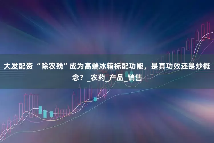 大发配资 “除农残”成为高端冰箱标配功能，是真功效还是炒概念？_农药_产品_销售