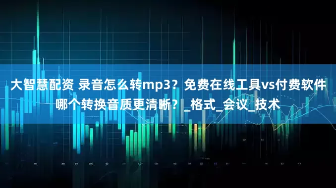 大智慧配资 录音怎么转mp3？免费在线工具vs付费软件哪个转换音质更清晰？_格式_会议_技术