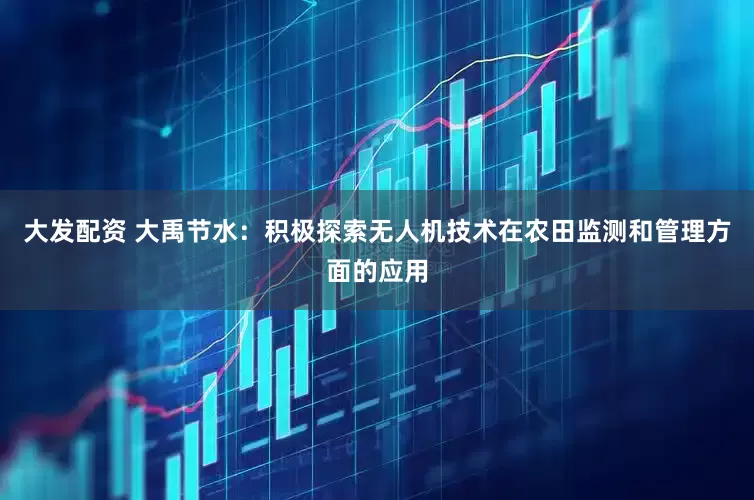 大发配资 大禹节水：积极探索无人机技术在农田监测和管理方面的应用