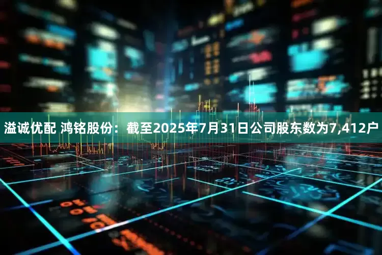 溢诚优配 鸿铭股份：截至2025年7月31日公司股东数为7,412户