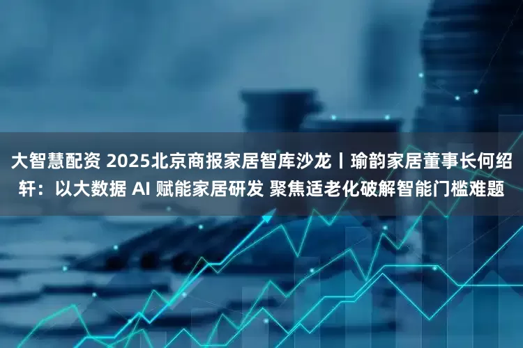 大智慧配资 2025北京商报家居智库沙龙丨瑜韵家居董事长何绍轩：以大数据 AI 赋能家居研发 聚焦适老化破解智能门槛难题