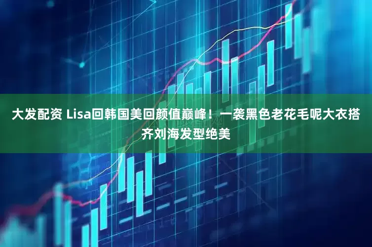 大发配资 Lisa回韩国美回颜值巅峰！一袭黑色老花毛呢大衣搭齐刘海发型绝美