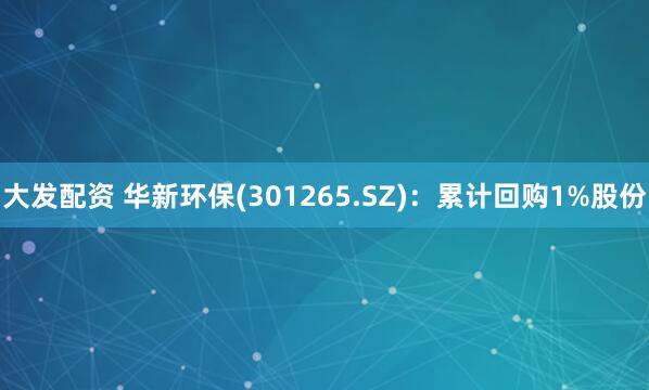 大发配资 华新环保(301265.SZ)：累计回购1%股份