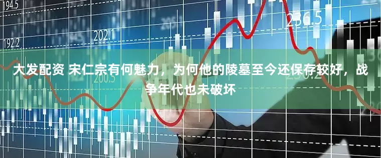 大发配资 宋仁宗有何魅力，为何他的陵墓至今还保存较好，战争年代也未破坏