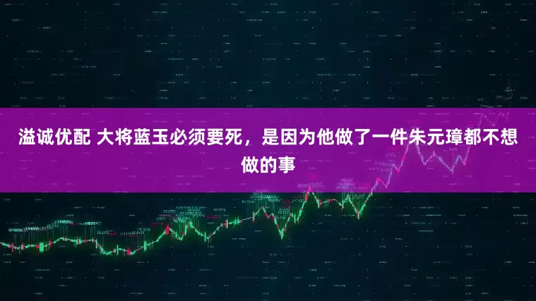 溢诚优配 大将蓝玉必须要死，是因为他做了一件朱元璋都不想做的事